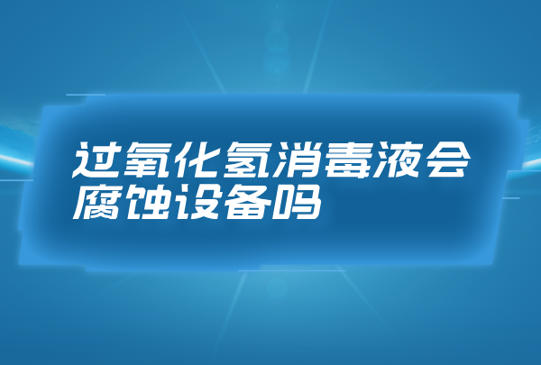 過氧化氫消毒液會腐蝕設備嗎，合理濃度的過氧化氫消毒液無腐蝕性